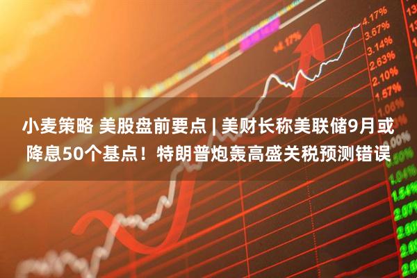 小麦策略 美股盘前要点 | 美财长称美联储9月或降息50个基点！特朗普炮轰高盛关税预测错误