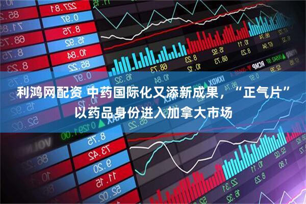 利鸿网配资 中药国际化又添新成果，“正气片”以药品身份进入加拿大市场