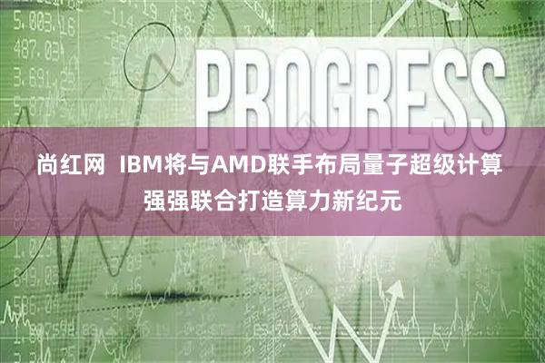 尚红网  IBM将与AMD联手布局量子超级计算 强强联合打造算力新纪元