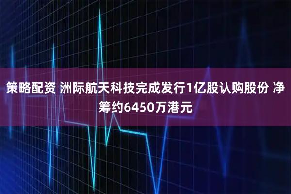 策略配资 洲际航天科技完成发行1亿股认购股份 净筹约6450万港元