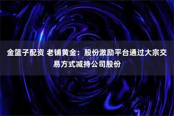 金篮子配资 老铺黄金：股份激励平台通过大宗交易方式减持公司股份