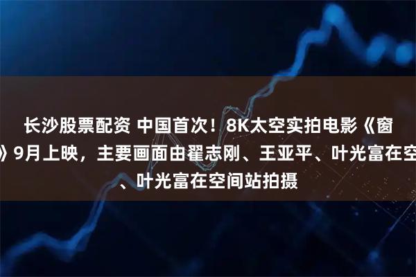 长沙股票配资 中国首次！8K太空实拍电影《窗外是蓝星》9月上映，主要画面由翟志刚、王亚平、叶光富在空间站拍摄