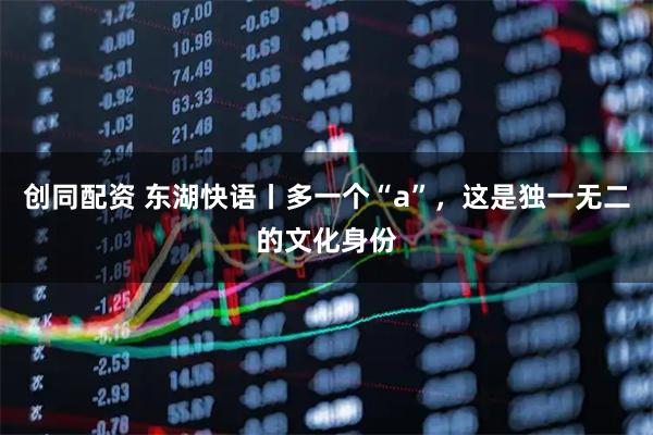 创同配资 东湖快语丨多一个“a”，这是独一无二的文化身份