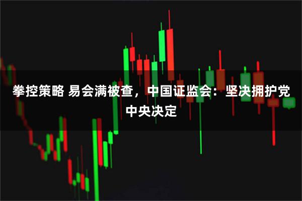 拳控策略 易会满被查，中国证监会：坚决拥护党中央决定