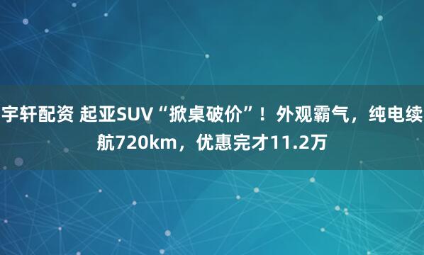 宇轩配资 起亚SUV“掀桌破价”！外观霸气，纯电续航720km，优惠完才11.2万