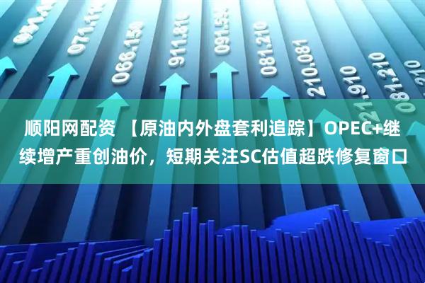 顺阳网配资 【原油内外盘套利追踪】OPEC+继续增产重创油价，短期关注SC估值超跌修复窗口