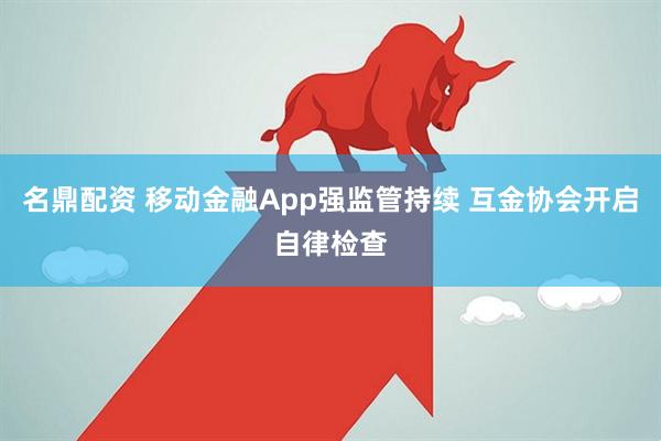名鼎配资 移动金融App强监管持续 互金协会开启自律检查