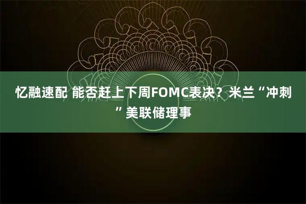 忆融速配 能否赶上下周FOMC表决？米兰“冲刺”美联储理事