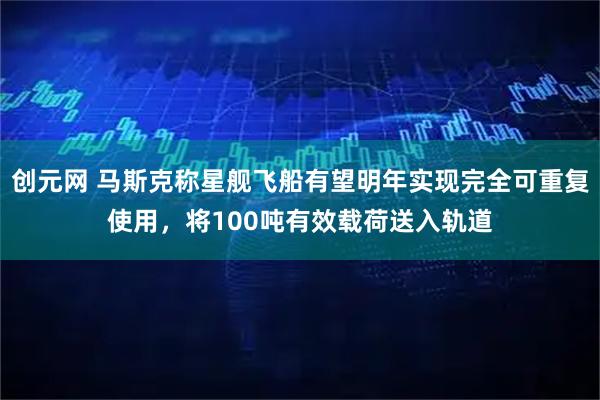 创元网 马斯克称星舰飞船有望明年实现完全可重复使用，将100吨有效载荷送入轨道