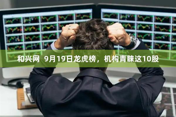 和兴网  9月19日龙虎榜，机构青睐这10股