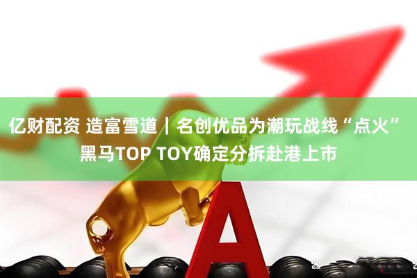 亿财配资 造富雪道｜名创优品为潮玩战线“点火” 黑马TOP TOY确定分拆赴港上市