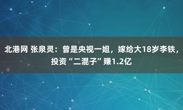 北港网 张泉灵：曾是央视一姐，嫁给大18岁李铁，投资“二混子”赚1.2亿