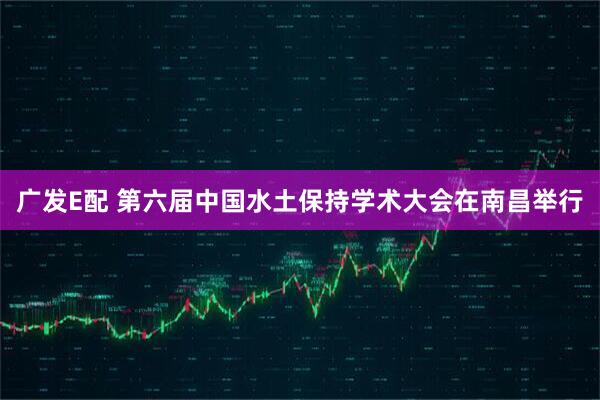 广发E配 第六届中国水土保持学术大会在南昌举行