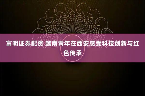 富明证券配资 越南青年在西安感受科技创新与红色传承