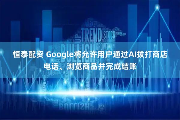恒泰配资 Google将允许用户通过AI拨打商店电话、浏览商品并完成结账