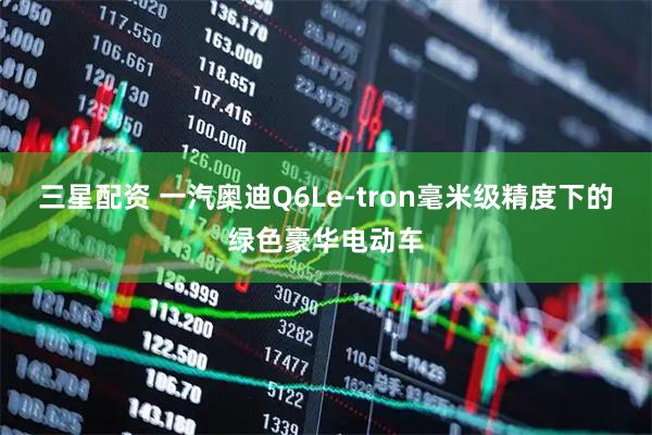 三星配资 一汽奥迪Q6Le-tron毫米级精度下的绿色豪华电动车