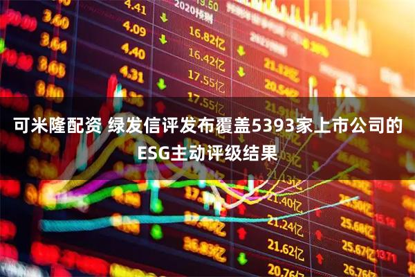 可米隆配资 绿发信评发布覆盖5393家上市公司的ESG主动评级结果