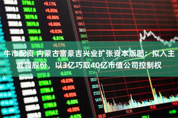 牛市配资 内蒙古富豪吉兴业扩张资本版图：拟入主威领股份，以3亿巧取40亿市值公司控制权