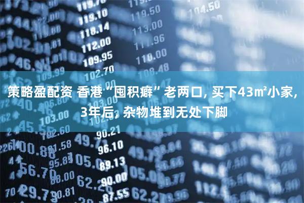 策略盈配资 香港“囤积癖”老两口, 买下43㎡小家, 3年后, 杂物堆到无处下脚